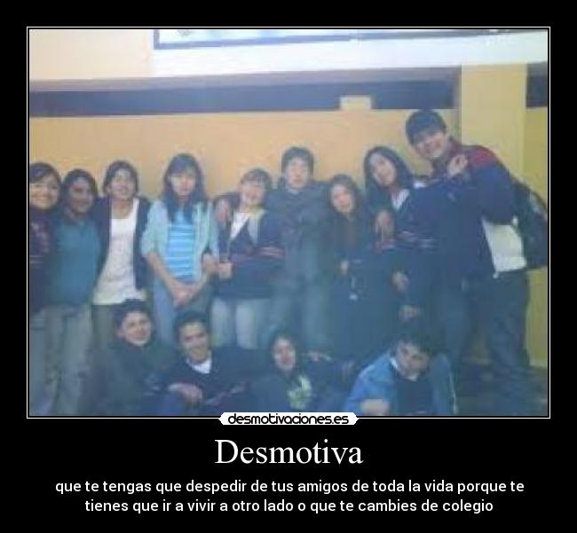 Desmotiva - que te tengas que despedir de tus amigos de toda la vida porque te
tienes que ir a vivir a otro lado o que te cambies de colegio