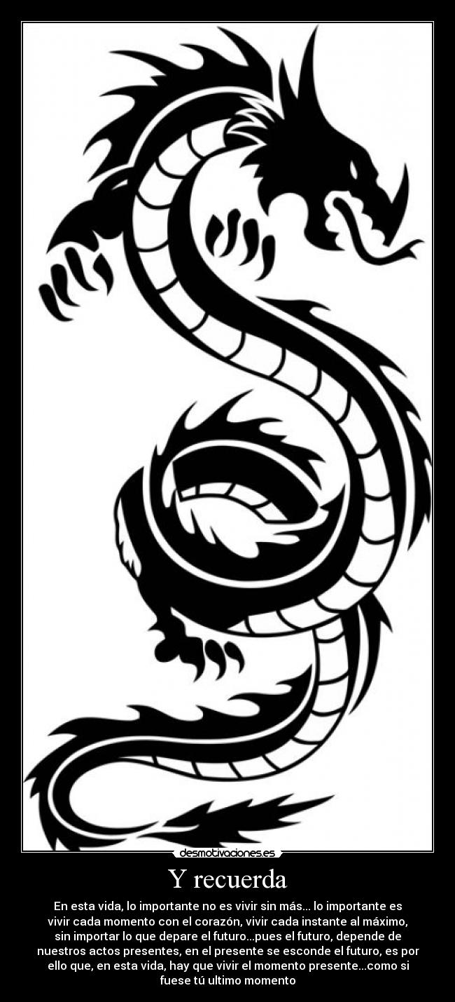 Y recuerda - En esta vida, lo importante no es vivir sin más... lo importante es
vivir cada momento con el corazón, vivir cada instante al máximo,
sin importar lo que depare el futuro...pues el futuro, depende de
nuestros actos presentes, en el presente se esconde el futuro, es por
ello que, en esta vida, hay que vivir el momento presente...como si
fuese tú ultimo momento