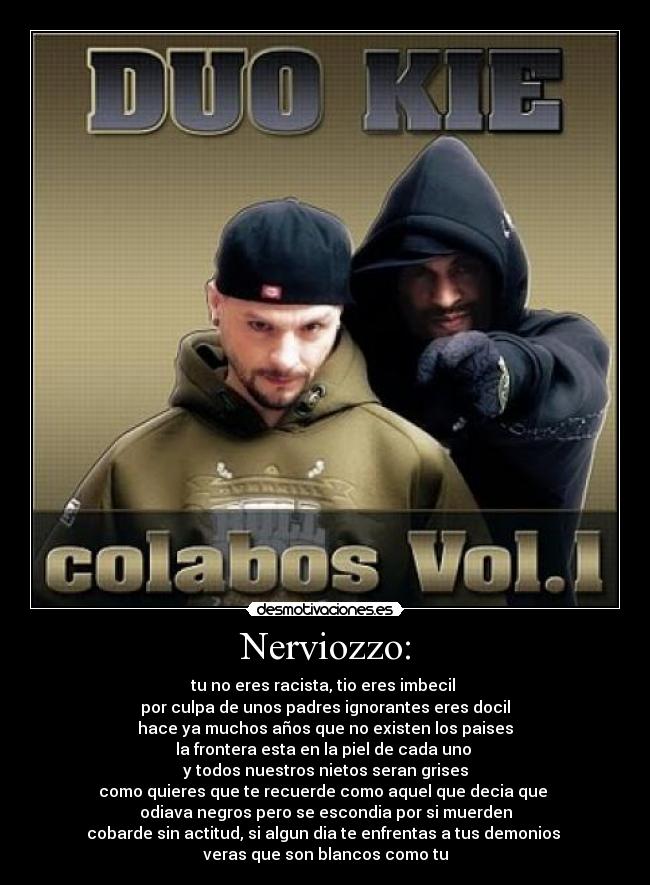 Nerviozzo: - tu no eres racista, tio eres imbecil 
por culpa de unos padres ignorantes eres docil
hace ya muchos años que no existen los paises
la frontera esta en la piel de cada uno 
y todos nuestros nietos seran grises
como quieres que te recuerde como aquel que decia que 
odiava negros pero se escondia por si muerden
cobarde sin actitud, si algun dia te enfrentas a tus demonios 
veras que son blancos como tu