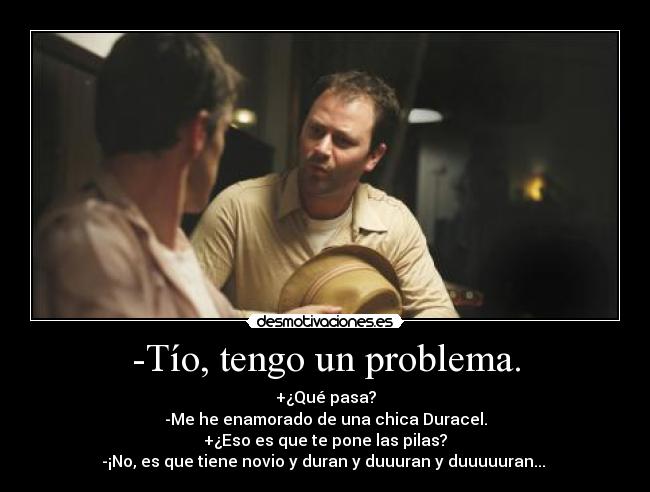 -Tío, tengo un problema. - +¿Qué pasa?
-Me he enamorado de una chica Duracel.
+¿Eso es que te pone las pilas?
-¡No, es que tiene novio y duran y duuuran y duuuuuran... 