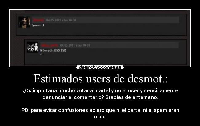 Estimados users de desmot.: - ¿Os importaría mucho votar al cartel y no al user y sencillamente
denunciar el comentario? Gracias de antemano.
PD: para evitar confusiones aclaro que ni el cartel ni el spam eran
míos.