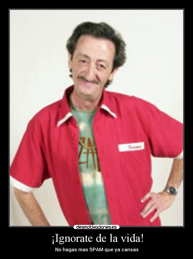 ¡Ignorate de la vida! - No hagas mas SPAM que ya cansas
