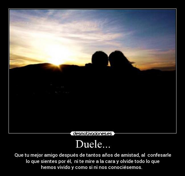 Duele... - Que tu mejor amigo después de tantos años de amistad, al  confesarle
lo que sientes por él,  ni te mire a la cara y olvide todo lo que
hemos vivido y como si ni nos conociésemos.  