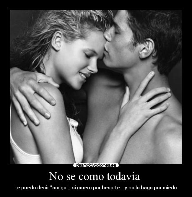 No se como todavia - te puedo decir amigo, si muero por besarte... y no lo hago por miedo