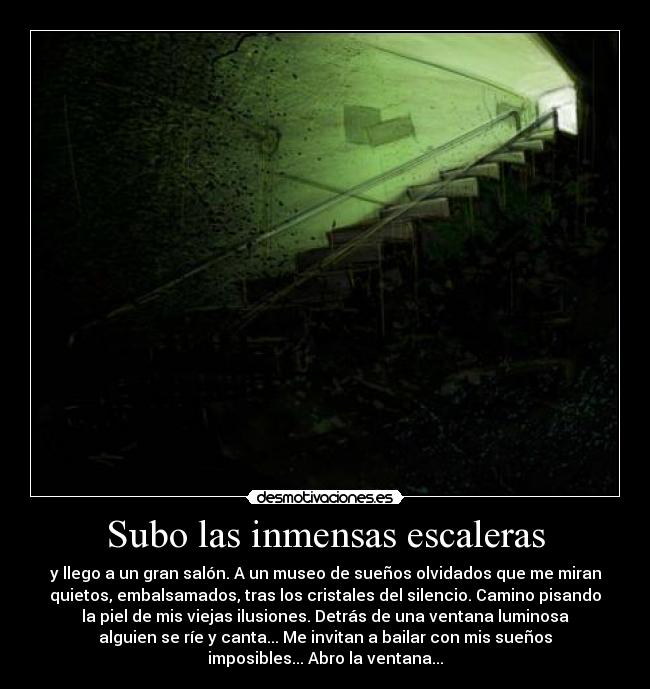Subo las inmensas escaleras - y llego a un gran salón. A un museo de sueños olvidados que me miran
quietos, embalsamados, tras los cristales del silencio. Camino pisando
la piel de mis viejas ilusiones. Detrás de una ventana luminosa
alguien se ríe y canta... Me invitan a bailar con mis sueños
imposibles... Abro la ventana...