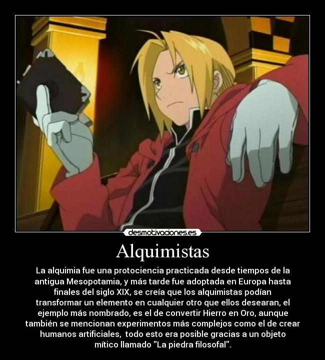 Alquimistas - La alquimia fue una protociencia practicada desde tiempos de la
antigua Mesopotamia, y más tarde fue adoptada en Europa hasta
finales del siglo XIX, se creía que los alquimistas podían
transformar un elemento en cualquier otro que ellos desearan, el
ejemplo más nombrado, es el de convertir Hierro en Oro, aunque
también se mencionan experimentos más complejos como el de crear
humanos artificiales,  todo esto era posible gracias a un objeto
mítico llamado La piedra filosofal.