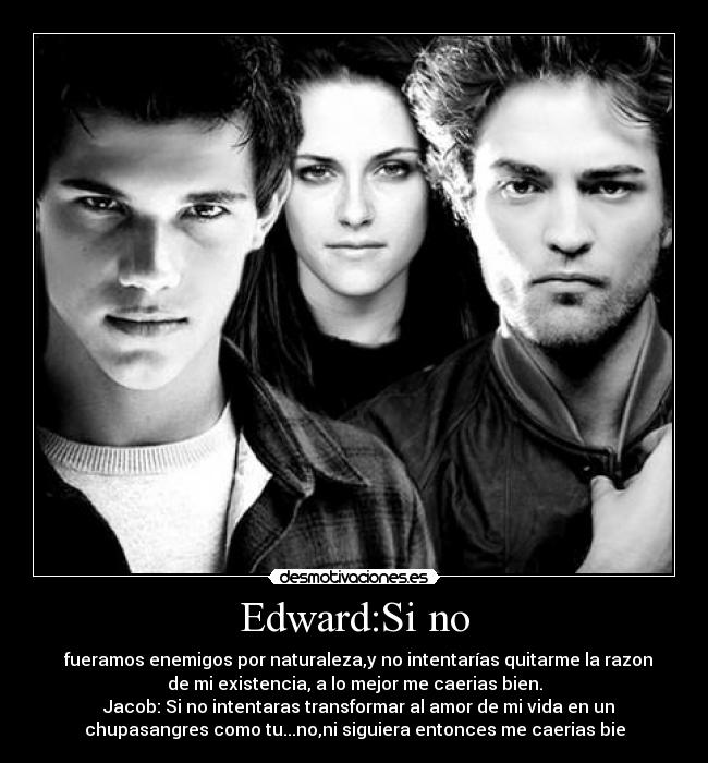 Edward:Si no - fueramos enemigos por naturaleza,y no intentarías quitarme la razon
de mi existencia, a lo mejor me caerias bien.
Jacob: Si no intentaras transformar al amor de mi vida en un
chupasangres como tu...no,ni siguiera entonces me caerias bie