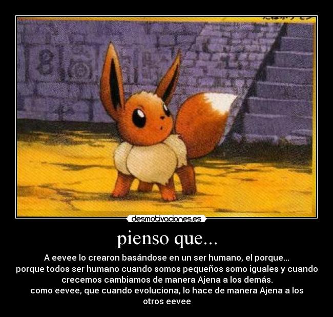 pienso que... - A eevee lo crearon basándose en un ser humano, el porque...
porque todos ser humano cuando somos pequeños somo iguales y cuando
crecemos cambiamos de manera Ajena a los demás.
como eevee, que cuando evoluciona, lo hace de manera Ajena a los
otros eevee
