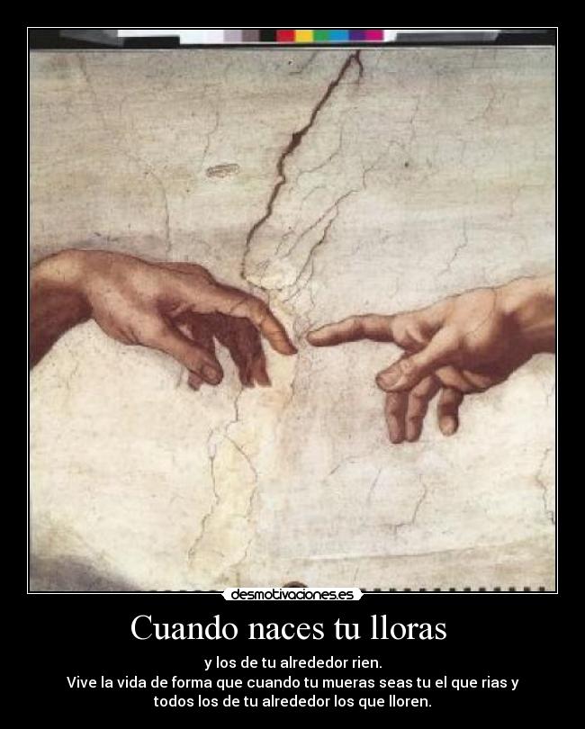 Cuando naces tu lloras - y los de tu alrededor rien.
Vive la vida de forma que cuando tu mueras seas tu el que rias y
todos los de tu alrededor los que lloren.