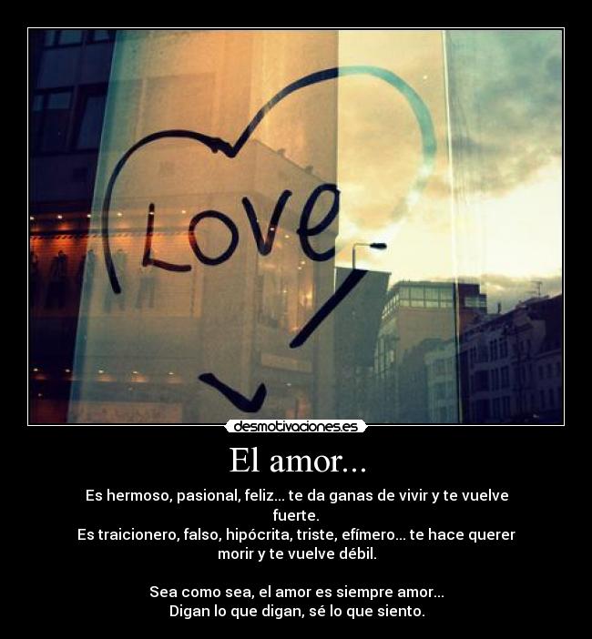 El amor... - Es hermoso, pasional, feliz... te da ganas de vivir y te vuelve fuerte.
Es traicionero, falso, hipócrita, triste, efímero... te hace querer morir y te vuelve débil.

Sea como sea, el amor es siempre amor...
Digan lo que digan, sé lo que siento.
