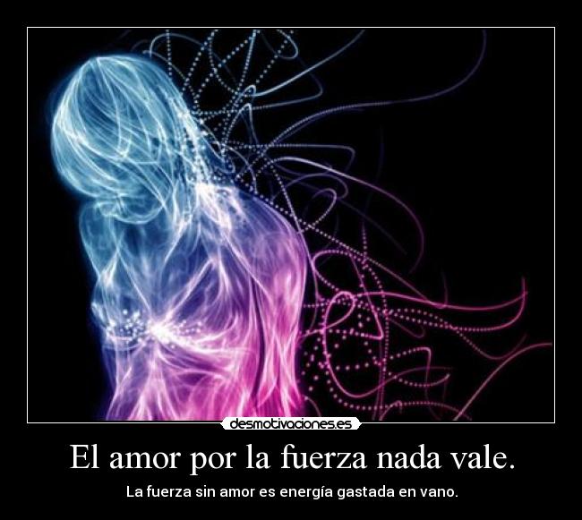 El amor por la fuerza nada vale. - La fuerza sin amor es energía gastada en vano.