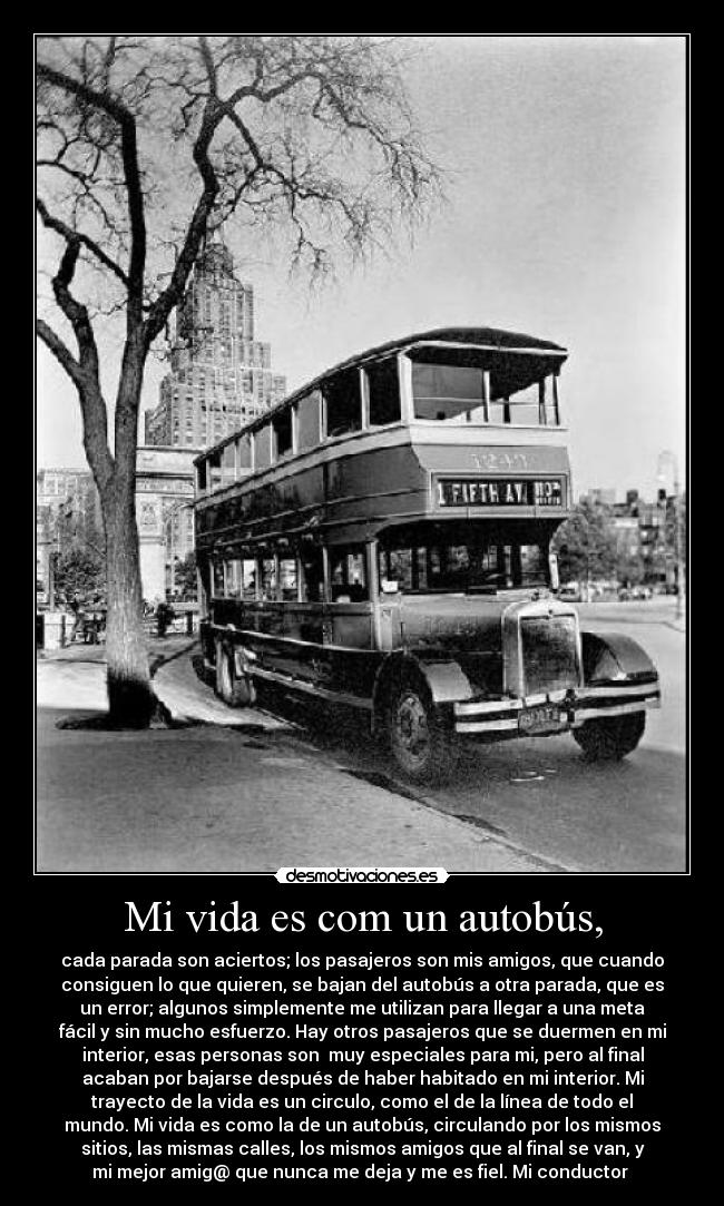 Mi vida es com un autobús, - cada parada son aciertos; los pasajeros son mis amigos, que cuando
consiguen lo que quieren, se bajan del autobús a otra parada, que es
un error; algunos simplemente me utilizan para llegar a una meta
fácil y sin mucho esfuerzo. Hay otros pasajeros que se duermen en mi
interior, esas personas son  muy especiales para mi, pero al final
acaban por bajarse después de haber habitado en mi interior. Mi
trayecto de la vida es un circulo, como el de la línea de todo el
mundo. Mi vida es como la de un autobús, circulando por los mismos
sitios, las mismas calles, los mismos amigos que al final se van, y
mi mejor amig@ que nunca me deja y me es fiel. Mi conductor 