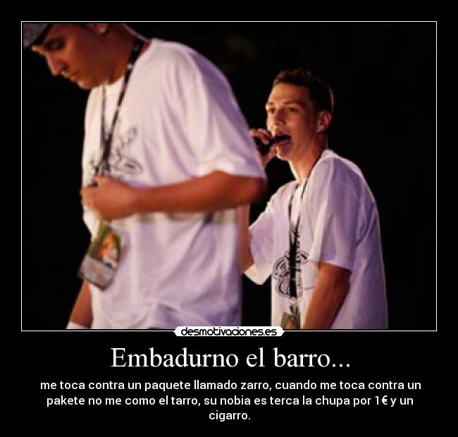 Embadurno el barro... - me toca contra un paquete llamado zarro, cuando me toca contra un
pakete no me como el tarro, su nobia es terca la chupa por 1€ y un
cigarro.