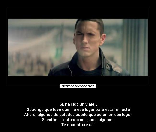 - Si, ha sido un viaje...
Supongo que tuve que ir a ese lugar para estar en este
Ahora, algunos de ustedes puede que estén en ese lugar
Si están intentando salir, solo síganme
Te encontrare allí