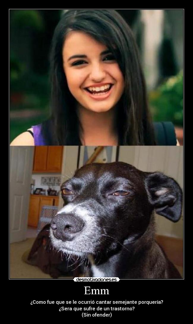 Emm - ¿Como fue que se le ocurrió cantar semejante porquería?
¿Sera que sufre de un trastorno?
(Sin ofender)