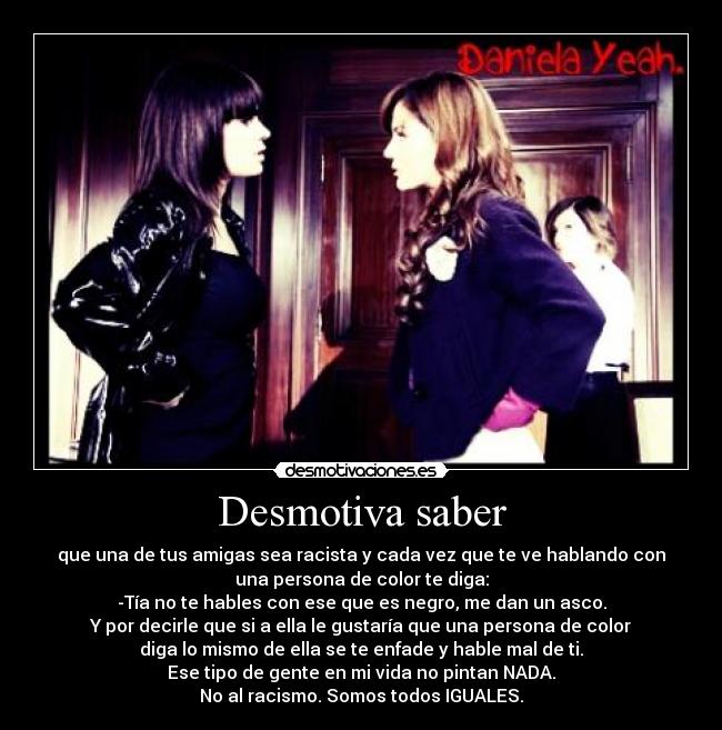 Desmotiva saber - que una de tus amigas sea racista y cada vez que te ve hablando con
una persona de color te diga:
-Tía no te hables con ese que es negro, me dan un asco.
Y por decirle que si a ella le gustaría que una persona de color
diga lo mismo de ella se te enfade y hable mal de ti.
Ese tipo de gente en mi vida no pintan NADA.
No al racismo. Somos todos IGUALES.
