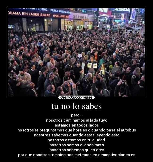tu no lo sabes - pero...
nosotros caminamos al lado tuyo
estamos en todos lados
nosotros te preguntamos que hora es o cuando pasa el autobus
nosotros sabemos cuando estas leyendo esto
nosotros estamos en tu ciudad 
nosotros somos el anonimato
nosotros sabemos quien eres
por que nosotros tambien nos metemos en desmotivaciones.es