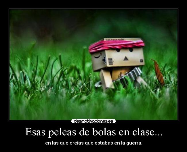 Esas peleas de bolas en clase... - en las que creías que estabas en la guerra.