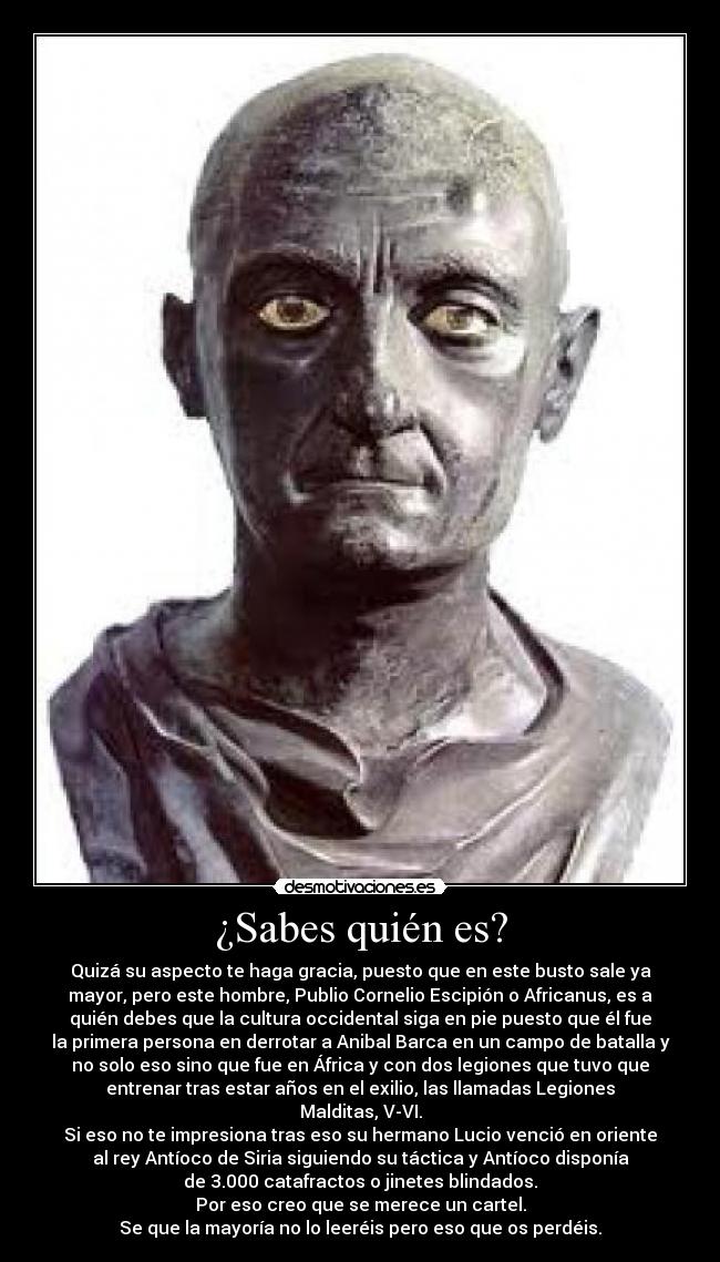 ¿Sabes quién es? - Quizá su aspecto te haga gracia, puesto que en este busto sale ya
mayor, pero este hombre, Publio Cornelio Escipión o Africanus, es a
quién debes que la cultura occidental siga en pie puesto que él fue
la primera persona en derrotar a Anibal Barca en un campo de batalla y
no solo eso sino que fue en África y con dos legiones que tuvo que
entrenar tras estar años en el exilio, las llamadas Legiones
Malditas, V-VI.
Si eso no te impresiona tras eso su hermano Lucio venció en oriente
al rey Antíoco de Siria siguiendo su táctica y Antíoco disponía
de 3.000 catafractos o jinetes blindados.
Por eso creo que se merece un cartel.
Se que la mayoría no lo leeréis pero eso que os perdéis.