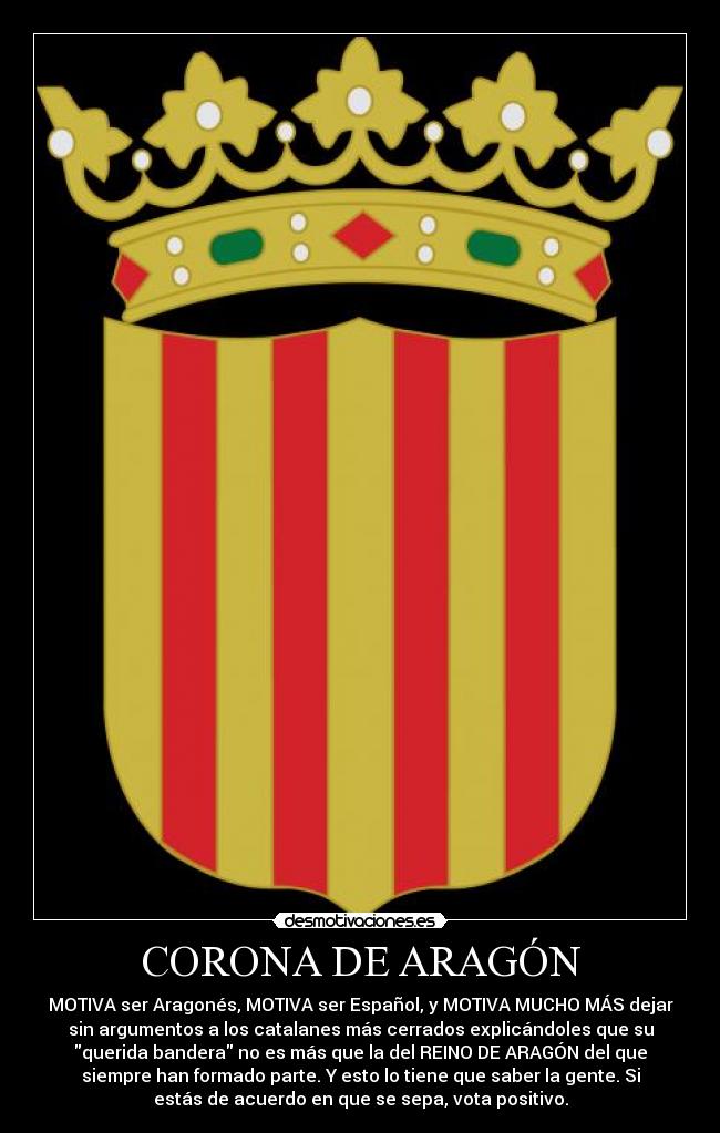 CORONA DE ARAGÓN - MOTIVA ser Aragonés, MOTIVA ser Español, y MOTIVA MUCHO MÁS dejar
sin argumentos a los catalanes más cerrados explicándoles que su
querida bandera no es más que la del REINO DE ARAGÓN del que
siempre han formado parte. Y esto lo tiene que saber la gente. Si
estás de acuerdo en que se sepa, vota positivo.