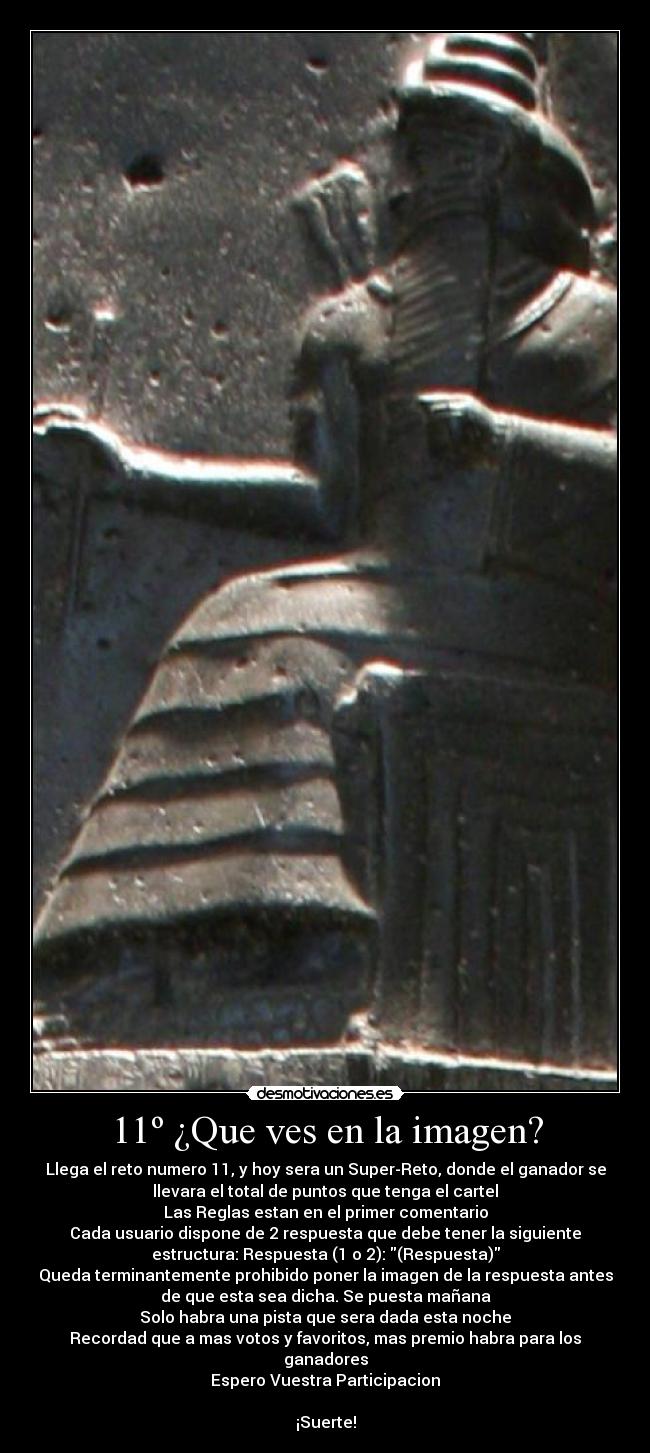11º ¿Que ves en la imagen? - Llega el reto numero 11, y hoy sera un Super-Reto, donde el ganador se
llevara el total de puntos que tenga el cartel
Las Reglas estan en el primer comentario
Cada usuario dispone de 2 respuesta que debe tener la siguiente
estructura: Respuesta (1 o 2): (Respuesta)
Queda terminantemente prohibido poner la imagen de la respuesta antes
de que esta sea dicha. Se puesta mañana
Solo habra una pista que sera dada esta noche
Recordad que a mas votos y favoritos, mas premio habra para los
ganadores
Espero Vuestra Participacion

¡Suerte!