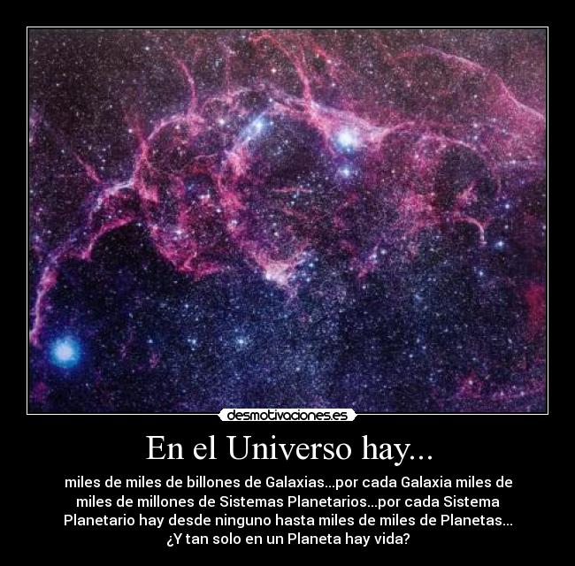 En el Universo hay... - miles de miles de billones de Galaxias...por cada Galaxia miles de
miles de millones de Sistemas Planetarios...por cada Sistema
Planetario hay desde ninguno hasta miles de miles de Planetas...
¿Y tan solo en un Planeta hay vida?