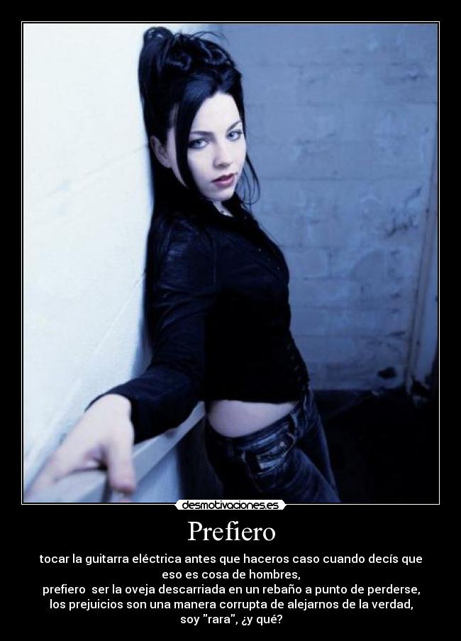 Prefiero - tocar la guitarra eléctrica antes que haceros caso cuando decís que
eso es cosa de hombres,
prefiero ser la oveja descarriada en un rebaño a punto de perderse,
los prejuicios son una manera corrupta de alejarnos de la verdad,
soy rara, ¿y qué?