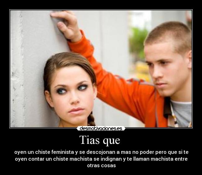 Tias que - oyen un chiste feminista y se descojonan a mas no poder pero que si te
oyen contar un chiste machista se indignan y te llaman machista entre
otras cosas