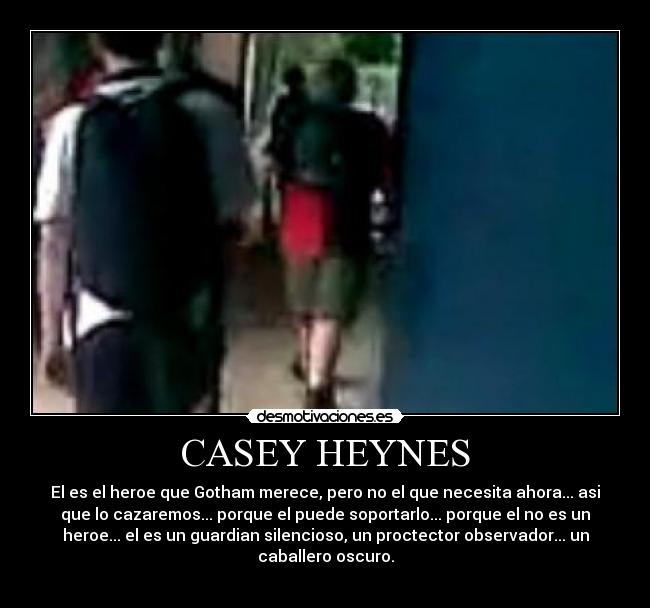 CASEY HEYNES - El es el heroe que Gotham merece, pero no el que necesita ahora... asi
que lo cazaremos... porque el puede soportarlo... porque el no es un
heroe... el es un guardian silencioso, un proctector observador... un
caballero oscuro.
