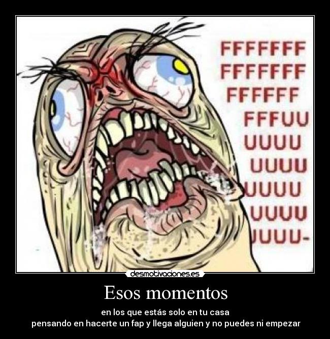 Esos momentos - en los que estás solo en tu casa
 pensando en hacerte un fap y llega alguien y no puedes ni empezar