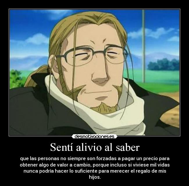 Sentí alivio al saber - que las personas no siempre son forzadas a pagar un precio para
obtener algo de valor a cambio, porque incluso si viviese mil vidas
nunca podría hacer lo suficiente para merecer el regalo de mis
hijos.