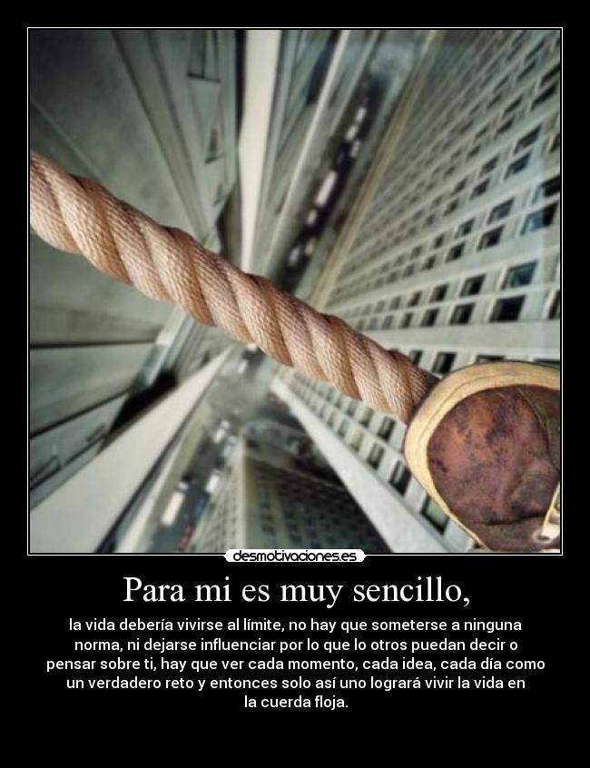 Para mi es muy sencillo, - la vida debería vivirse al límite, no hay que someterse a ninguna
norma, ni dejarse influenciar por lo que lo otros puedan decir o
pensar sobre ti, hay que ver cada momento, cada idea, cada día como
un verdadero reto y entonces solo así uno logrará vivir la vida en
la cuerda floja.

