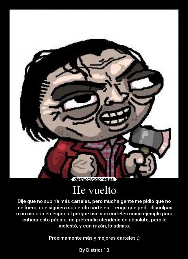 He vuelto - Dije que no subiría más carteles, pero mucha gente me pidió que no
me fuera, que siguiera subiendo carteles...Tengo que pedir disculpas
a un usuario en especial porque use sus carteles como ejemplo para
criticar esta página, no pretendía ofenderlo en absoluto, pero le
molestó, y con razón, lo admito.
Proximamente más y mejores carteles ;)
By District 13