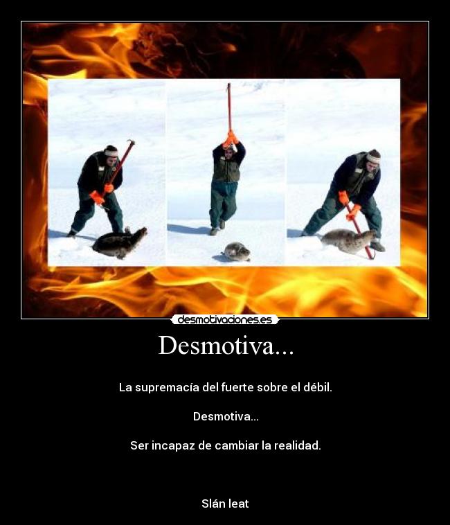 Desmotiva... -
La supremacía del fuerte sobre el débil.
Desmotiva...
Ser incapaz de cambiar la realidad.
Slán leat