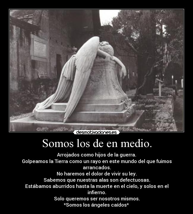 Somos los de en medio. - Arrojados como hijos de la guerra.
Golpeamos la Tierra como un rayo en este mundo del que fuimos arrancados.
No haremos el dolor de vivir su ley.
Sabemos que nuestras alas son defectuosas.
Estábamos aburridos hasta la muerte en el cielo, y solos en el infierno.
Solo queremos ser nosotros mismos.
*Somos los ángeles caídos*