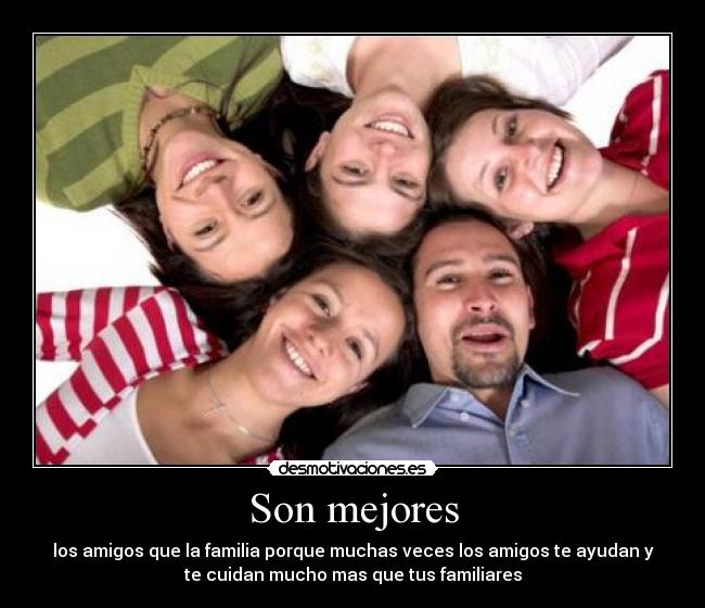 Son mejores - los amigos que la familia porque muchas veces los amigos te ayudan y
te cuidan mucho mas que tus familiares