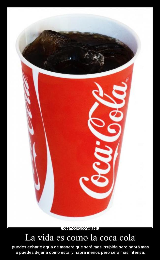 La vida es como la coca cola - puedes echarle agua de manera que será mas insípida pero habrá mas
o puedes dejarla como está, y habrá menos pero será mas intensa.