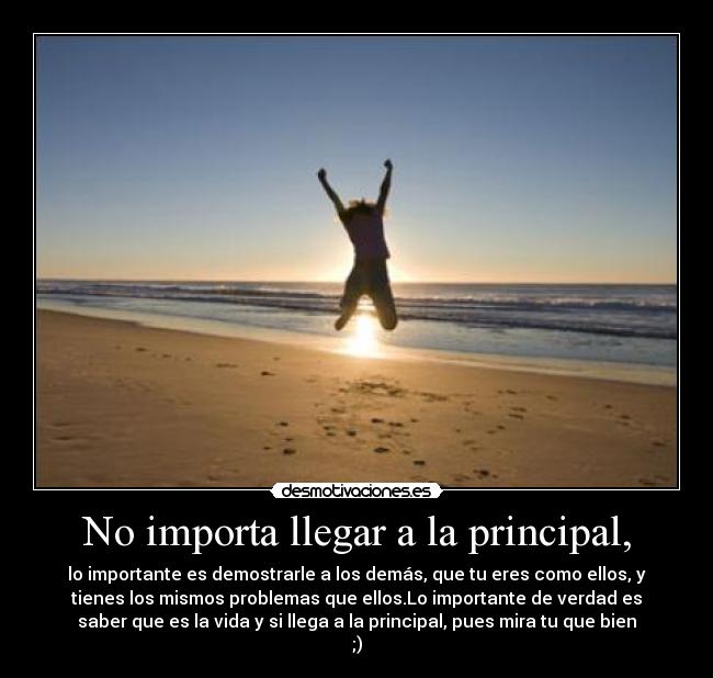 No importa llegar a la principal, - lo importante es demostrarle a los demás, que tu eres como ellos, y
tienes los mismos problemas que ellos.Lo importante de verdad es
saber que es la vida y si llega a la principal, pues mira tu que bien
;)