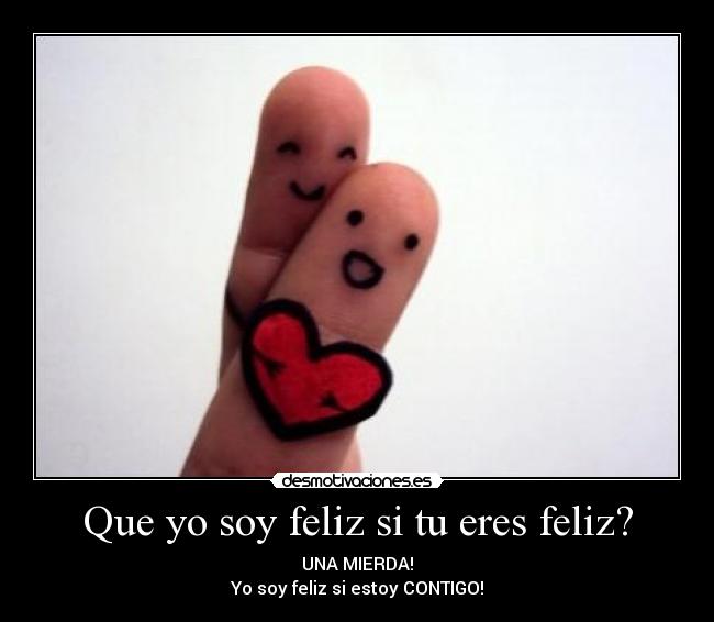 Que yo soy feliz si tu eres feliz? - UNA MIERDA!
Yo soy feliz si estoy CONTIGO!