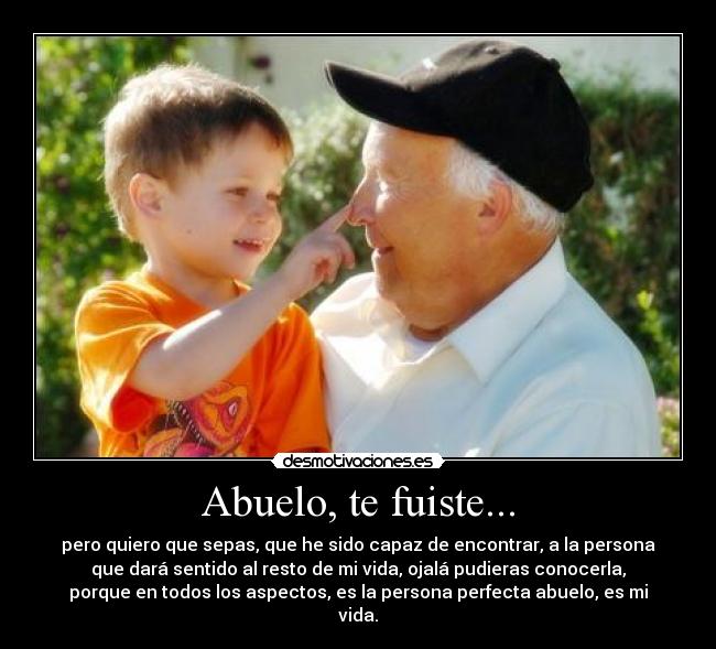 Abuelo, te fuiste... - pero quiero que sepas, que he sido capaz de encontrar, a la persona
que dará sentido al resto de mi vida, ojalá pudieras conocerla,
porque en todos los aspectos, es la persona perfecta abuelo, es mi
vida.