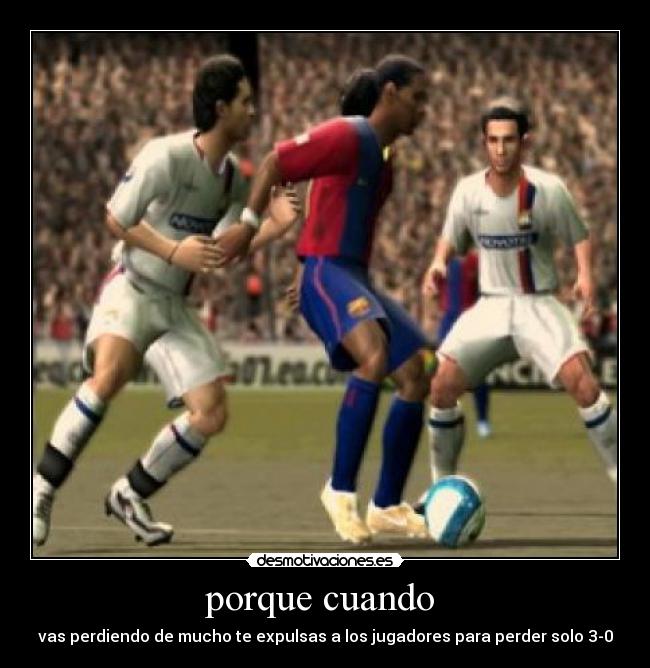 porque cuando - vas perdiendo de mucho te expulsas a los jugadores para perder solo 3-0
