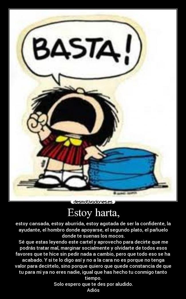 Estoy harta, - estoy cansada, estoy aburrida, estoy agotada de ser la confidente, la
ayudante, el hombro donde apoyarse, el segundo plato, el pañuelo
donde te suenas los mocos.
Sé que estas leyendo este cartel y aprovecho para decirte que me
podrás tratar mal, marginar socialmente y olvidarte de todos esos
favores que te hice sin pedir nada a cambio, pero que todo eso se ha
acabado. Y si te lo digo así y no a la cara no es porque no tenga
valor para decírtelo, sino porque quiero que quede constancia de que
tu para mi ya no eres nadie, igual que has hecho tu conmigo tanto
tiempo.
Solo espero que te des por aludido.
Adiós