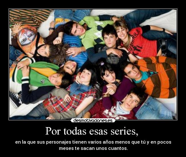 Por todas esas series, - en la que sus personajes tienen varios años menos que tú y en pocos
meses te sacan unos cuantos.
