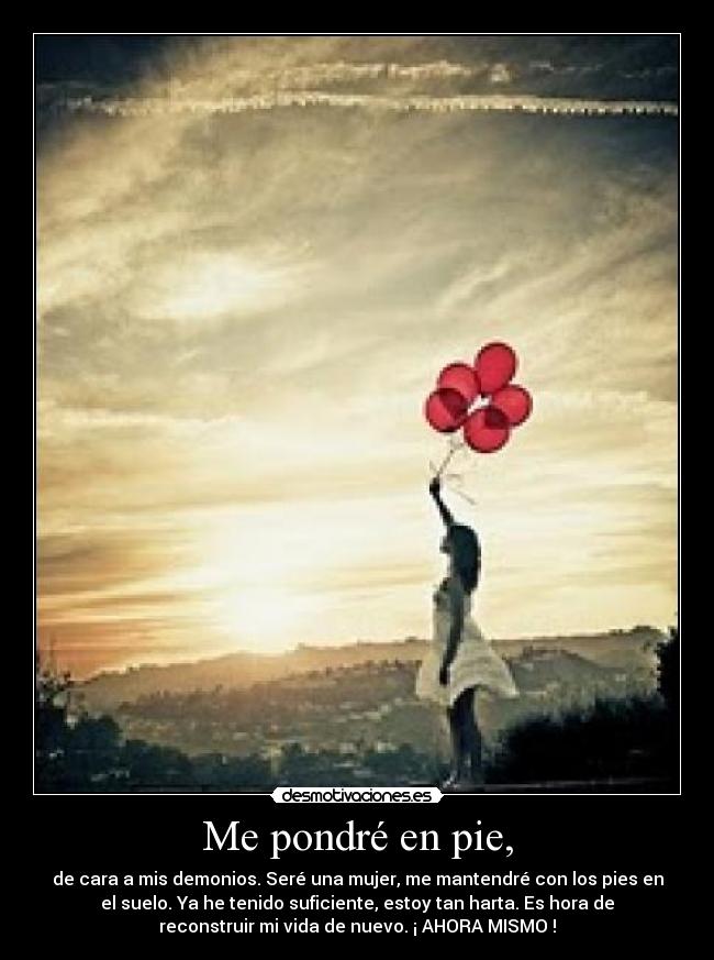 Me pondré en pie, - de cara a mis demonios. Seré una mujer, me mantendré con los pies en
el suelo. Ya he tenido suficiente, estoy tan harta. Es hora de
reconstruir mi vida de nuevo. ¡ AHORA MISMO !