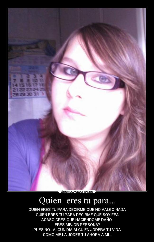 Quien eres tu para... - QUIEN ERES TU PARA DECIRME QUE NO VALGO NADA
QUIEN ERES TU PARA DECIRME QUE SOY FEA
ACASO CRES QUE HACIENDOME DAÑO
ERES MEJOR PERSONA?
PUES NO...ALGUN DIA ALGUIEN JODERA TU VIDA
COMO ME LA JODES TU AHORA A MI...