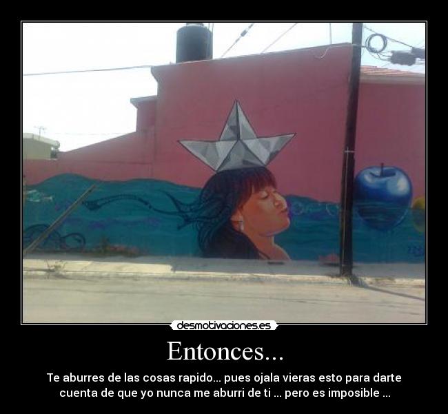 Entonces... - Te aburres de las cosas rapido... pues ojala vieras esto para darte
cuenta de que yo nunca me aburri de ti ... pero es imposible ...