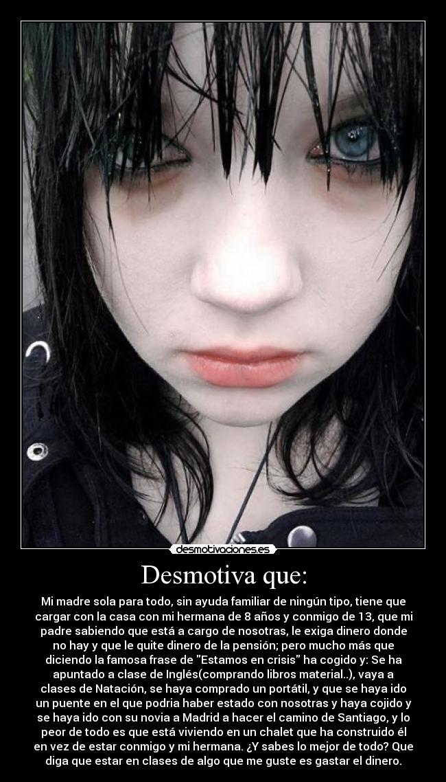 Desmotiva que: - Mi madre sola para todo, sin ayuda familiar de ningún tipo, tiene que
cargar con la casa con mi hermana de 8 años y conmigo de 13, que mi
padre sabiendo que está a cargo de nosotras, le exiga dinero donde
no hay y que le quite dinero de la pensión; pero mucho más que
diciendo la famosa frase de Estamos en crisis ha cogido y: Se ha
apuntado a clase de Inglés(comprando libros material..), vaya a
clases de Natación, se haya comprado un portátil, y que se haya ido
un puente en el que podria haber estado con nosotras y haya cojido y
se haya ido con su novia a Madrid a hacer el camino de Santiago, y lo
peor de todo es que está viviendo en un chalet que ha construido él
en vez de estar conmigo y mi hermana. ¿Y sabes lo mejor de todo? Que
diga que estar en clases de algo que me guste es gastar el dinero.