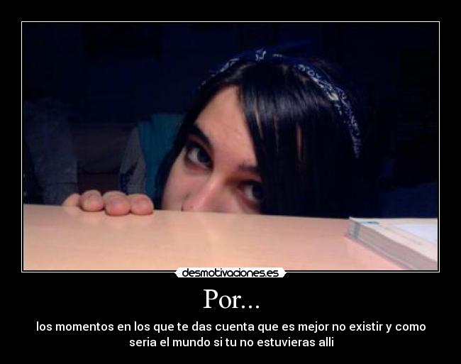 Por... - los momentos en los que te das cuenta que es mejor no existir y como
seria el mundo si tu no estuvieras alli