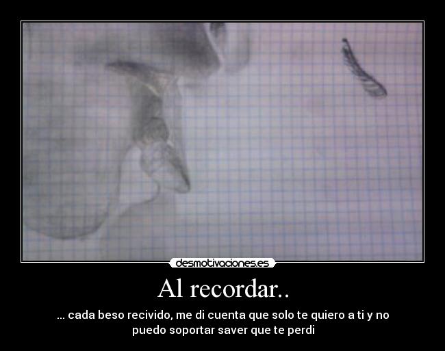 Al recordar.. - ... cada beso recivido, me di cuenta que solo te quiero a ti y no
puedo soportar saver que te perdi
