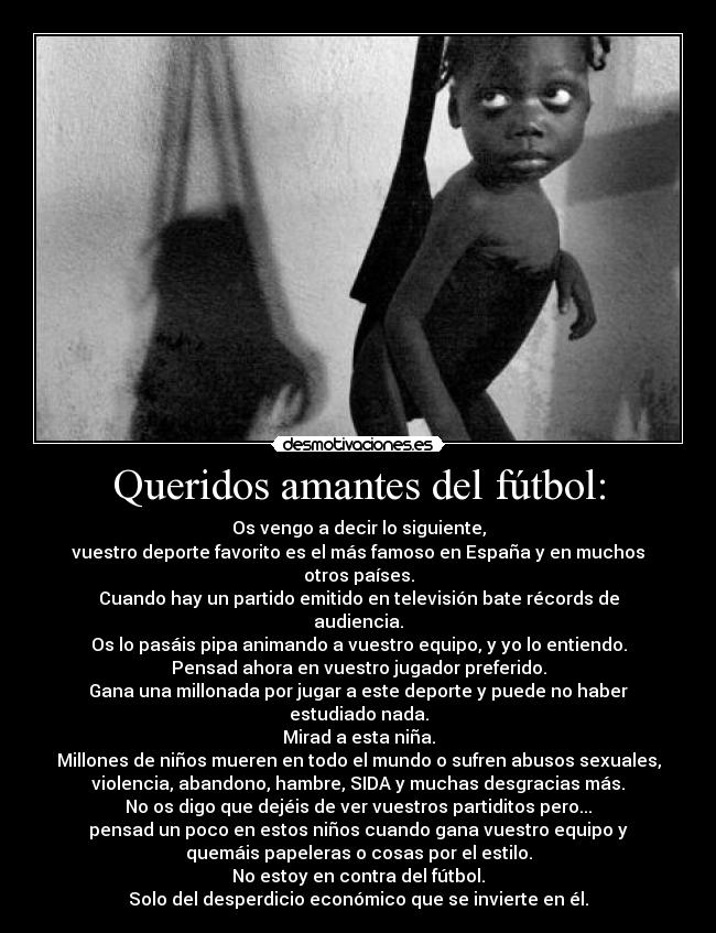 Queridos amantes del fútbol: - Os vengo a decir lo siguiente,
vuestro deporte favorito es el más famoso en España y en muchos
otros países.
Cuando hay un partido emitido en televisión bate récords de
audiencia.
Os lo pasáis pipa animando a vuestro equipo, y yo lo entiendo.
Pensad ahora en vuestro jugador preferido.
Gana una millonada por jugar a este deporte y puede no haber
estudiado nada.
Mirad a esta niña.
Millones de niños mueren en todo el mundo o sufren abusos sexuales,
violencia, abandono, hambre, SIDA y muchas desgracias más.
No os digo que dejéis de ver vuestros partiditos pero...
pensad un poco en estos niños cuando gana vuestro equipo y
quemáis papeleras o cosas por el estilo.
No estoy en contra del fútbol.
Solo del desperdicio económico que se invierte en él.